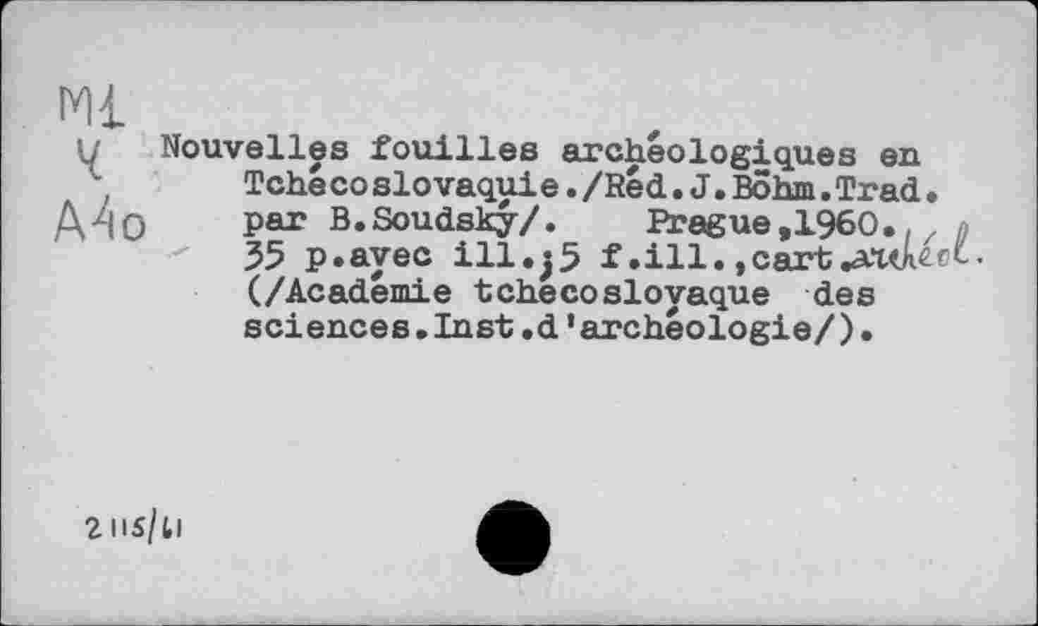 ﻿Ml
ч
A4o
Nouvelles fouilles archéologiques en Tche co slovaqui e./Red.J.Bôhm.Trad• par B.Soudsky/. Prague ,1960.. z 35 p.ayec ill.j5 f. ill., cart .ашееС-(/Académie tchécoslovaque des sciences.Inst.d’archéologie/)•
2IIS/U